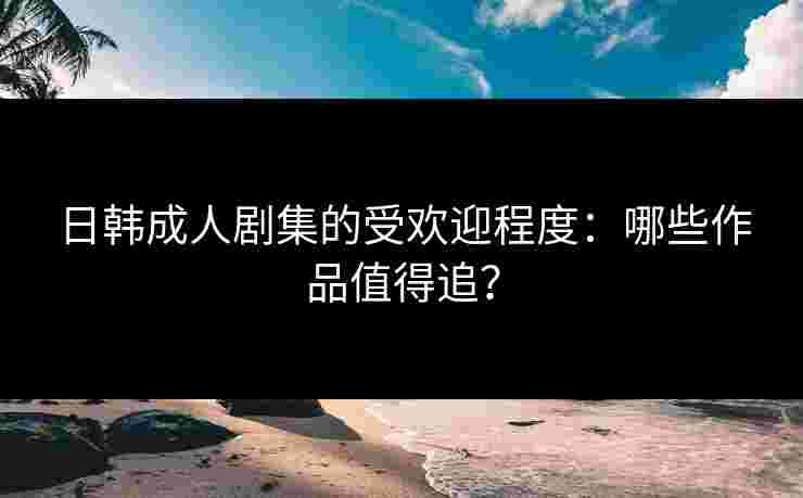 日韩成人剧集的受欢迎程度：哪些作品值得追？