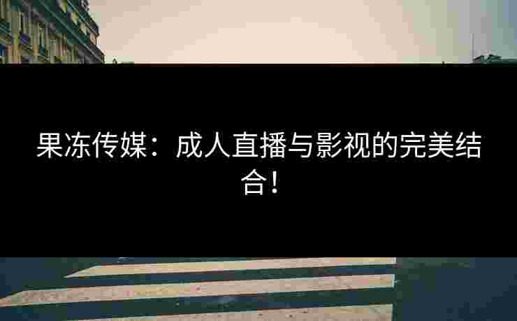 果冻传媒：成人直播与影视的完美结合！