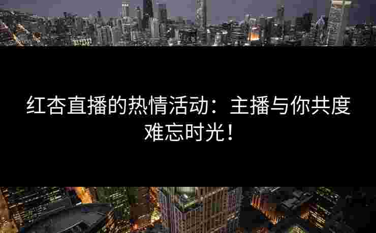 红杏直播的热情活动：主播与你共度难忘时光！