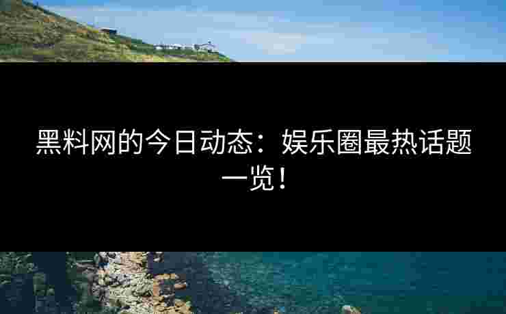 黑料网的今日动态：娱乐圈最热话题一览！
