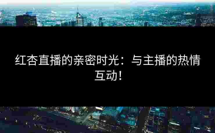 红杏直播的亲密时光：与主播的热情互动！
