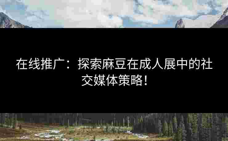 在线推广：探索麻豆在成人展中的社交媒体策略！