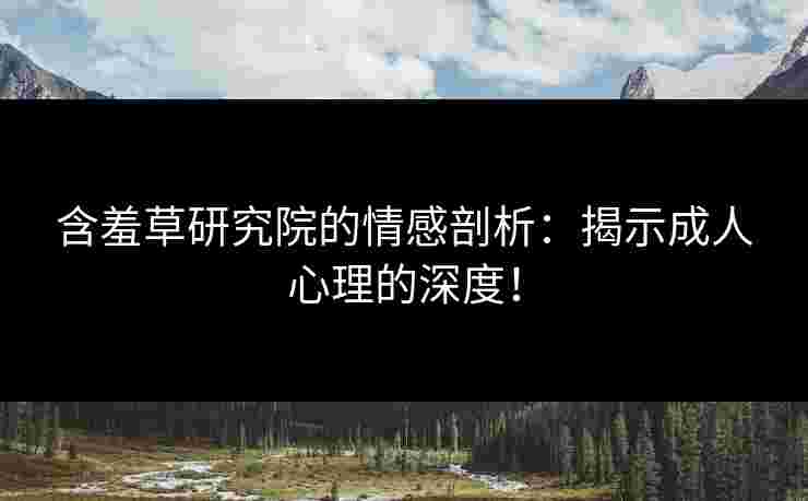 含羞草研究院的情感剖析：揭示成人心理的深度！