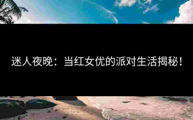 迷人夜晚：当红女优的派对生活揭秘！