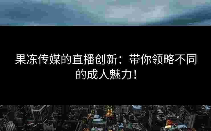 果冻传媒的直播创新：带你领略不同的成人魅力！