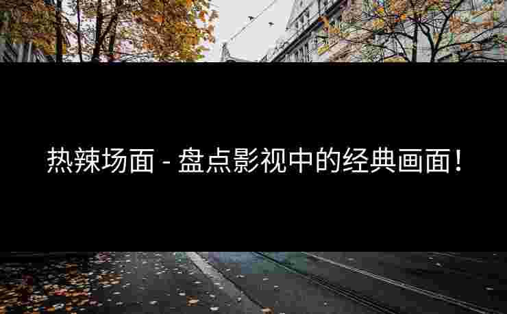 热辣场面 - 盘点影视中的经典画面！