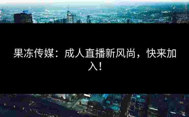 果冻传媒:成人直播新风尚,快来加入!