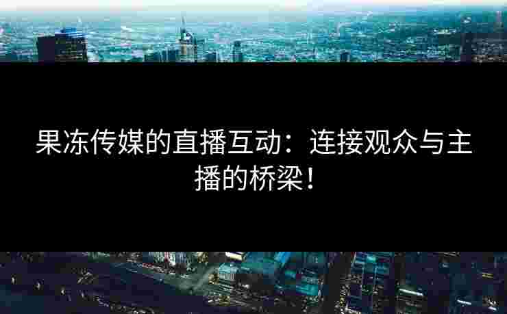 果冻传媒的直播互动：连接观众与主播的桥梁！