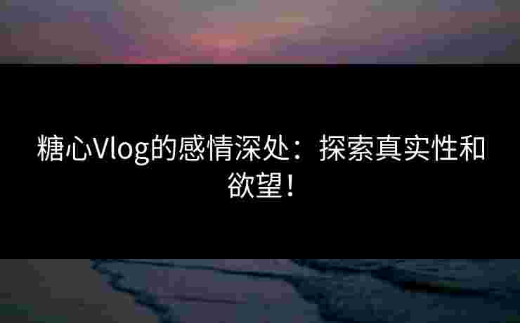糖心Vlog的感情深处：探索真实性和欲望！