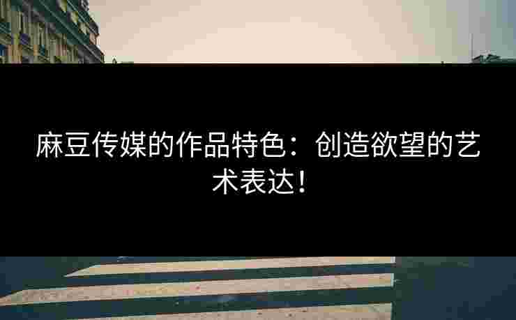 麻豆传媒的作品特色:创造欲望的艺术表达! 麻豆传媒的作品特色:创造欲望的艺术表达!