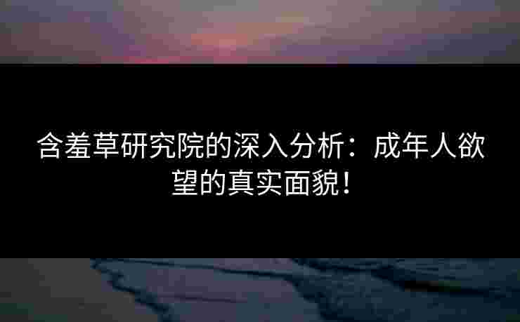 含羞草研究院的深入分析：成年人欲望的真实面貌！