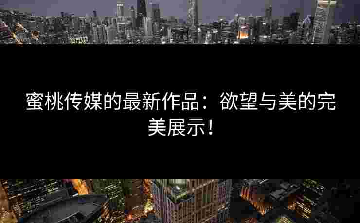 蜜桃传媒的最新作品：欲望与美的完美展示！