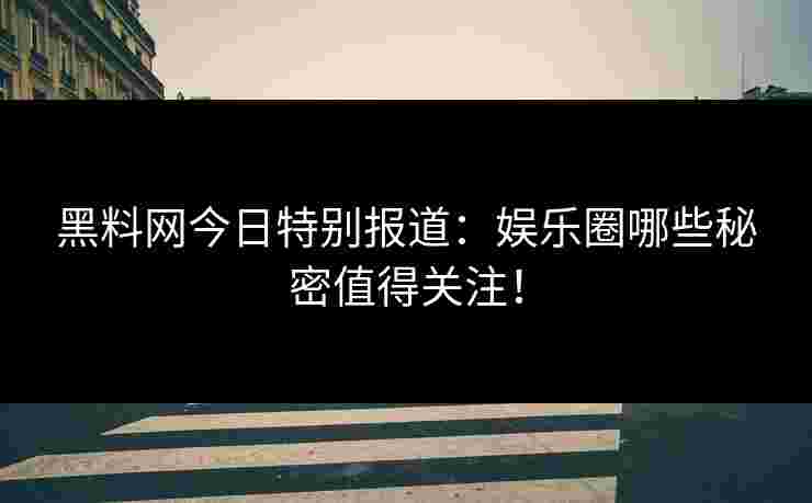 黑料网今日特别报道：娱乐圈哪些秘密值得关注！