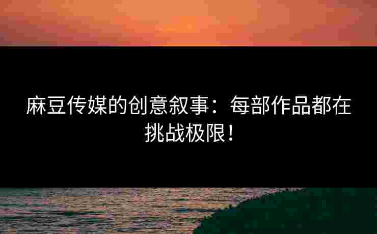 麻豆传媒的创意叙事：每部作品都在挑战极限！