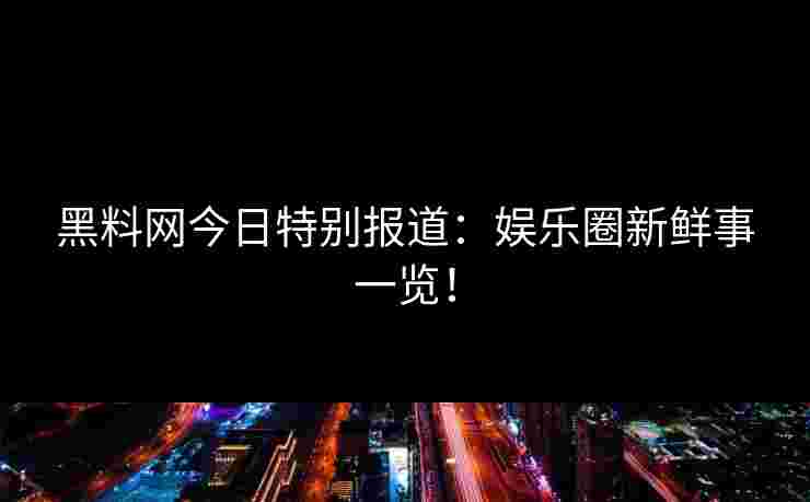 黑料网今日特别报道：娱乐圈新鲜事一览！