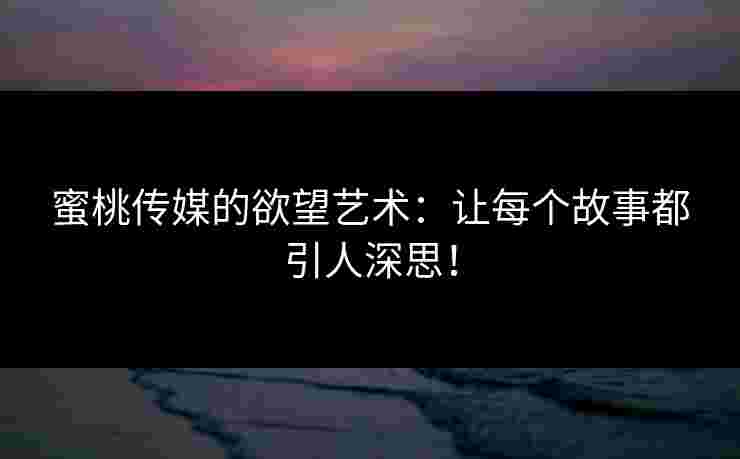 蜜桃传媒的欲望艺术：让每个故事都引人深思！