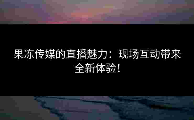 果冻传媒的直播魅力:现场互动带来全新体验! 果冻传媒的直播魅力:现场互动带来全新体验!