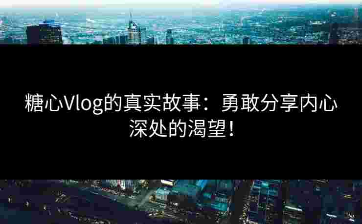 糖心Vlog的真实故事：勇敢分享内心深处的渴望！