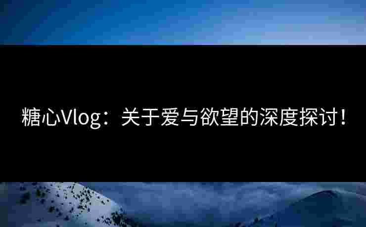 糖心Vlog：关于爱与欲望的深度探讨！