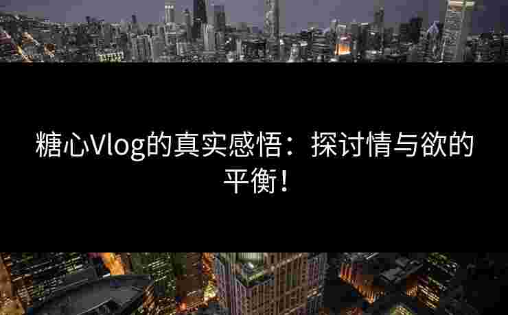 糖心Vlog的真实感悟：探讨情与欲的平衡！