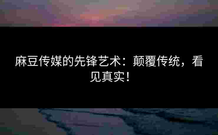 麻豆传媒的先锋艺术：颠覆传统，看见真实！