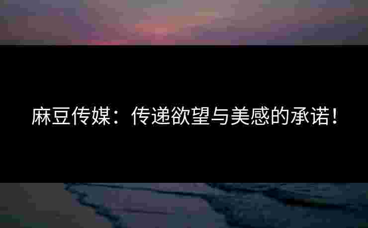 麻豆传媒：传递欲望与美感的承诺！