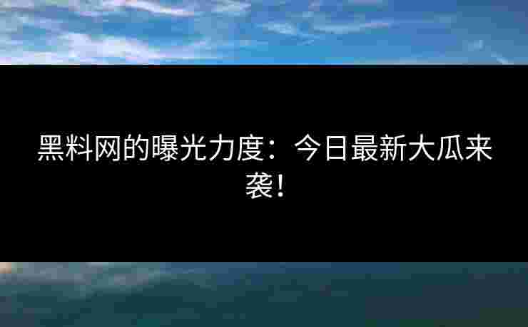 黑料网的曝光力度：今日最新大瓜来袭！