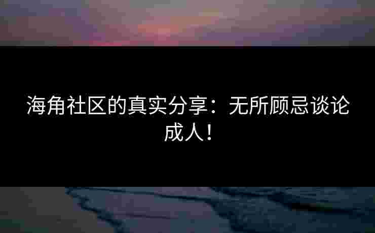 海角社区的真实分享：无所顾忌谈论成人！