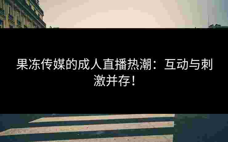 果冻传媒的成人直播热潮：互动与刺激并存！
