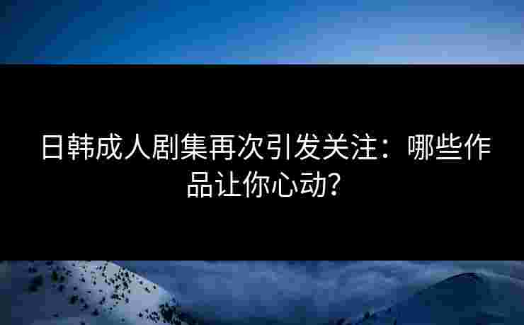 日韩成人剧集再次引发关注：哪些作品让你心动？