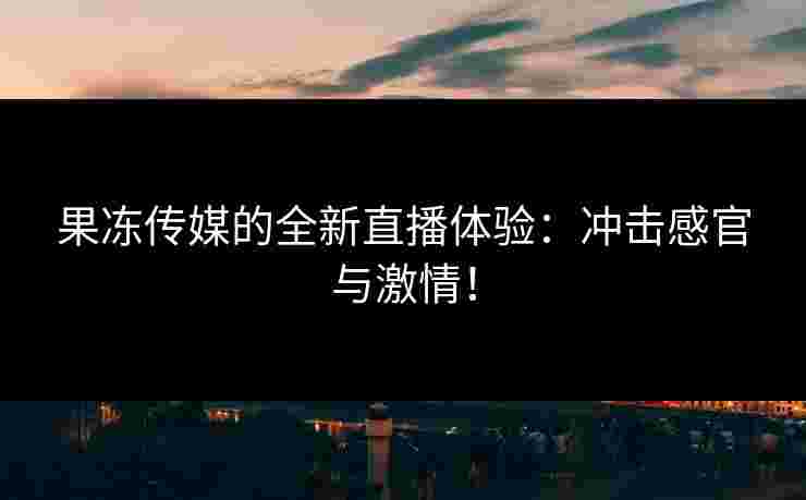 果冻传媒的全新直播体验：冲击感官与激情！