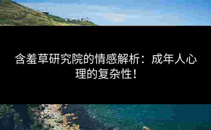 含羞草研究院的情感解析：成年人心理的复杂性！