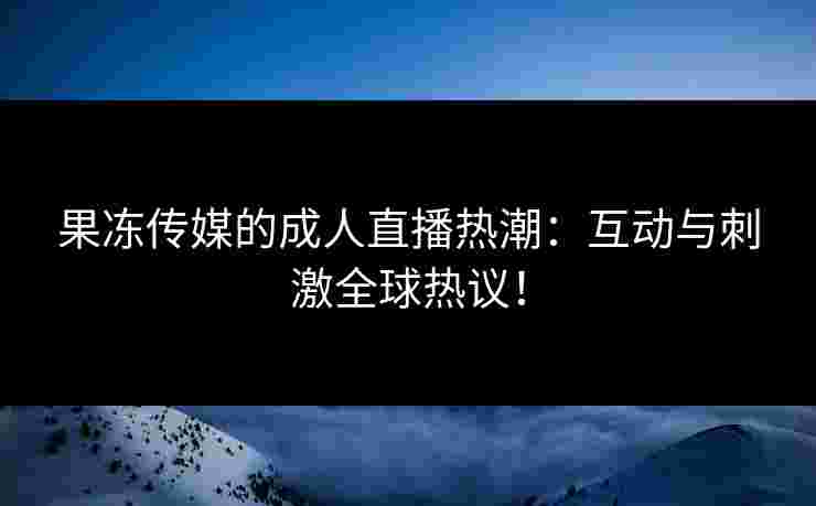 果冻传媒的成人直播热潮：互动与刺激全球热议！
