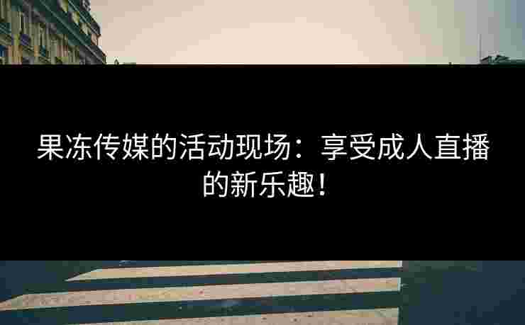 果冻传媒的活动现场：享受成人直播的新乐趣！