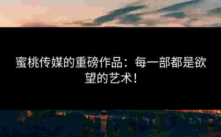 蜜桃传媒的重磅作品：每一部都是欲望的艺术！