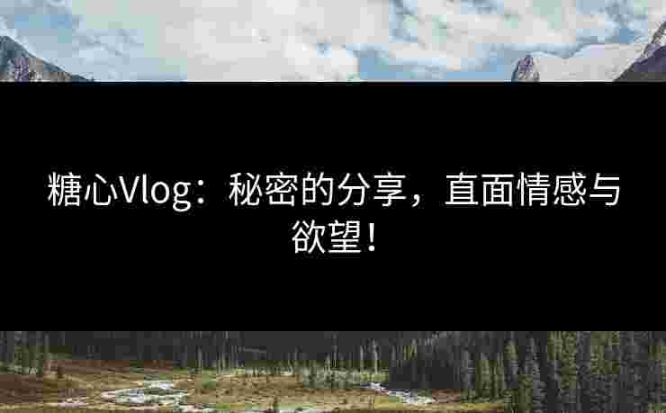 糖心Vlog：秘密的分享，直面情感与欲望！