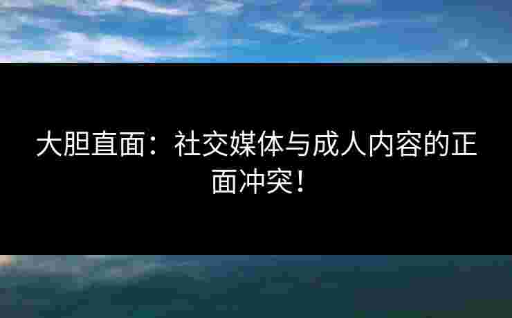 大胆直面：社交媒体与成人内容的正面冲突！