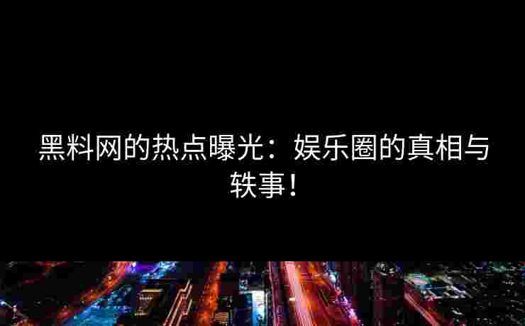 黑料网的热点曝光：娱乐圈的真相与轶事！