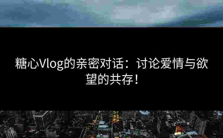 糖心Vlog的亲密对话：讨论爱情与欲望的共存！