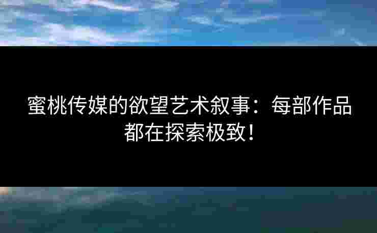 蜜桃传媒的欲望艺术叙事：每部作品都在探索极致！