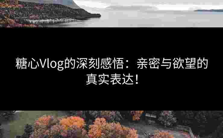 糖心Vlog的深刻感悟：亲密与欲望的真实表达！