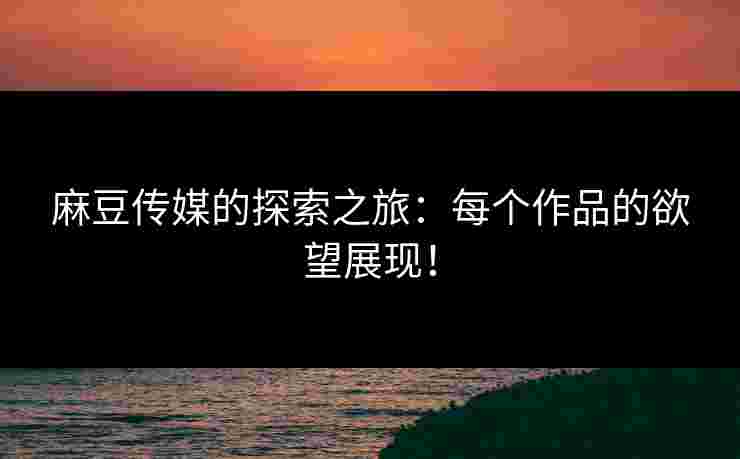 麻豆传媒的探索之旅：每个作品的欲望展现！