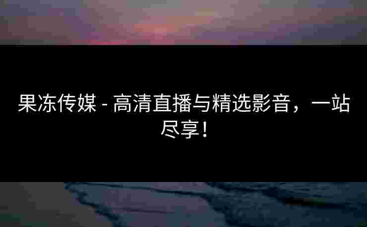 果冻传媒 - 高清直播与精选影音，一站尽享！