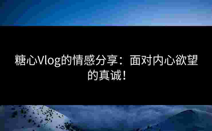 糖心Vlog的情感分享：面对内心欲望的真诚！