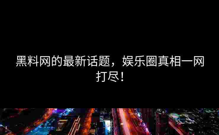 黑料网的最新话题，娱乐圈真相一网打尽！