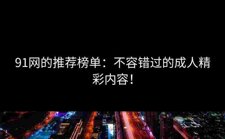 91网的推荐榜单:不容错过的成人精彩内容! 91网的推荐榜单:不容错过的成人精彩内容!