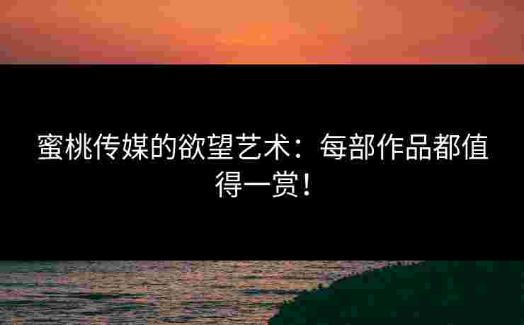 蜜桃传媒的欲望艺术:每部作品都值得一赏! 蜜桃传媒的欲望艺术:每部作品都值得一赏!