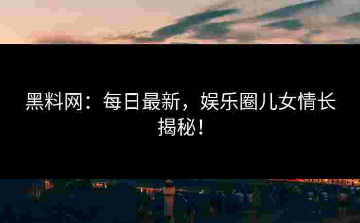 黑料网：每日最新，娱乐圈儿女情长揭秘！