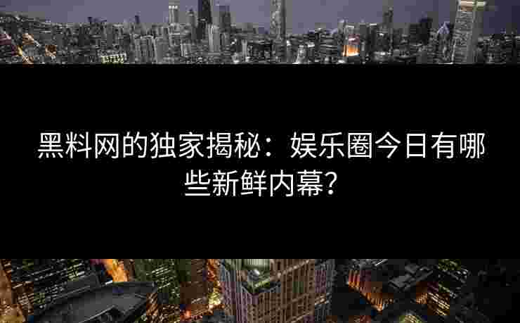 黑料网的独家揭秘：娱乐圈今日有哪些新鲜内幕？