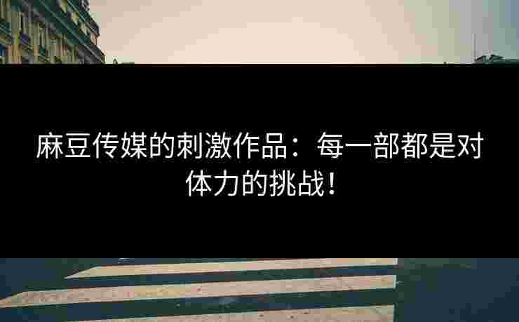 麻豆传媒的刺激作品：每一部都是对体力的挑战！